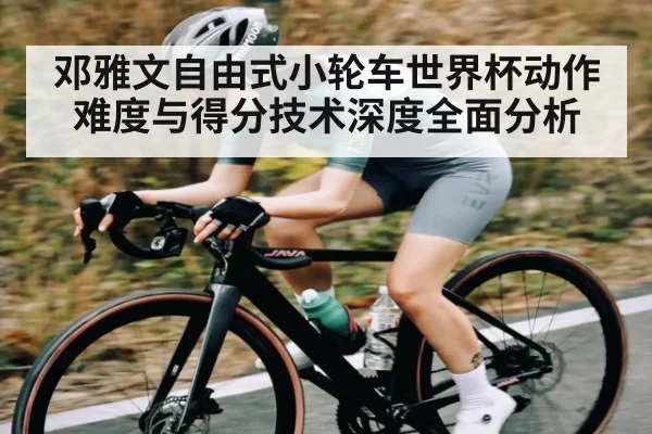 邓雅文自由式小轮车世界杯动作难度与得分技术深度全面分析